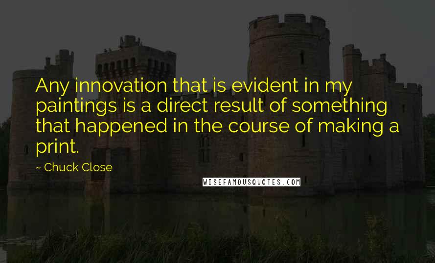 Chuck Close Quotes: Any innovation that is evident in my paintings is a direct result of something that happened in the course of making a print.