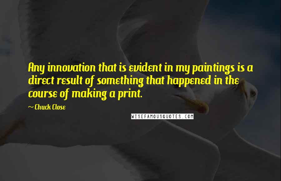 Chuck Close Quotes: Any innovation that is evident in my paintings is a direct result of something that happened in the course of making a print.