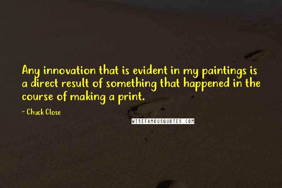 Chuck Close Quotes: Any innovation that is evident in my paintings is a direct result of something that happened in the course of making a print.