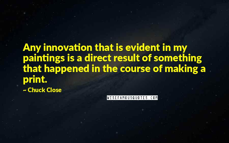 Chuck Close Quotes: Any innovation that is evident in my paintings is a direct result of something that happened in the course of making a print.