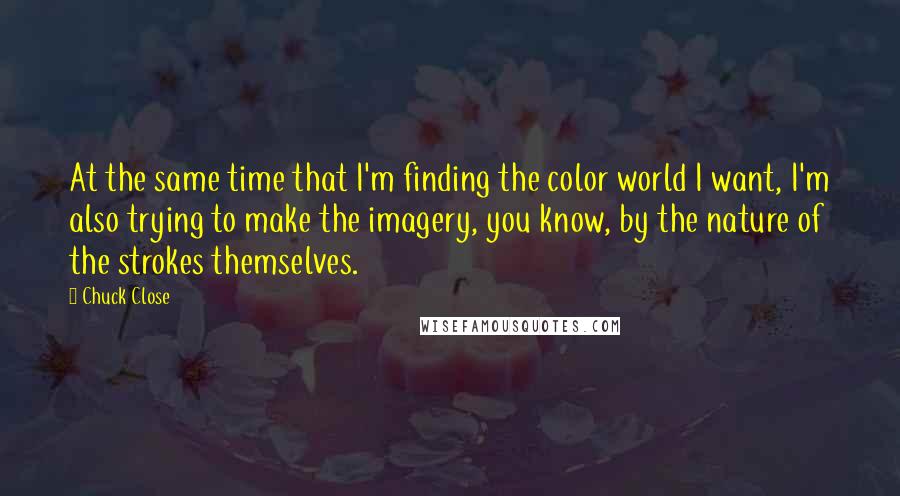 Chuck Close Quotes: At the same time that I'm finding the color world I want, I'm also trying to make the imagery, you know, by the nature of the strokes themselves.
