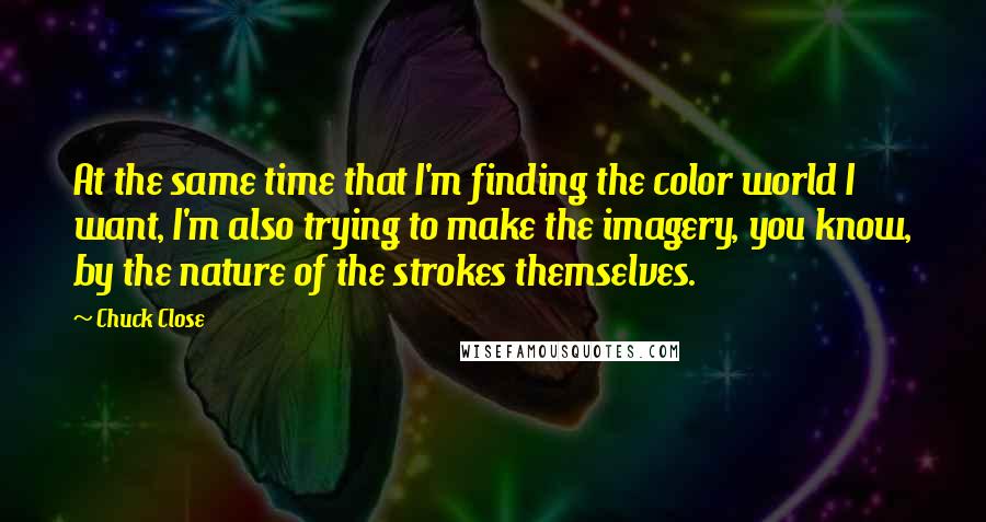 Chuck Close Quotes: At the same time that I'm finding the color world I want, I'm also trying to make the imagery, you know, by the nature of the strokes themselves.