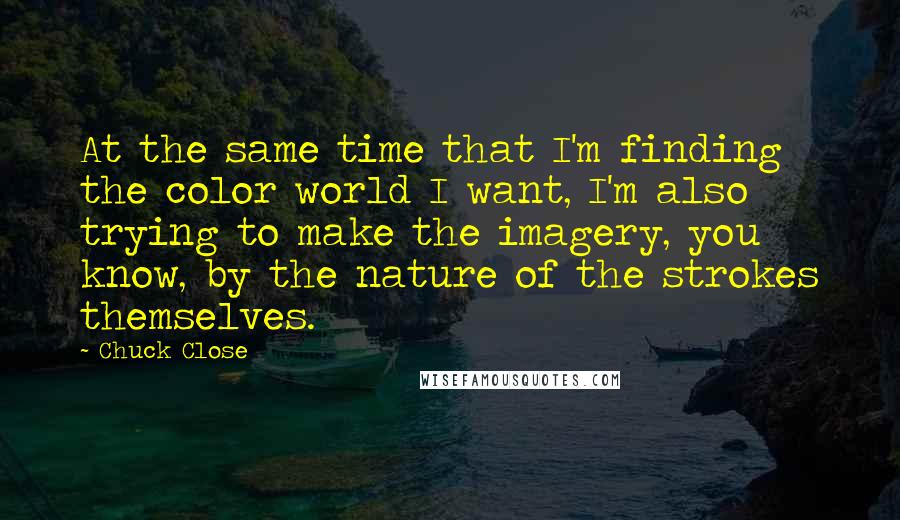 Chuck Close Quotes: At the same time that I'm finding the color world I want, I'm also trying to make the imagery, you know, by the nature of the strokes themselves.