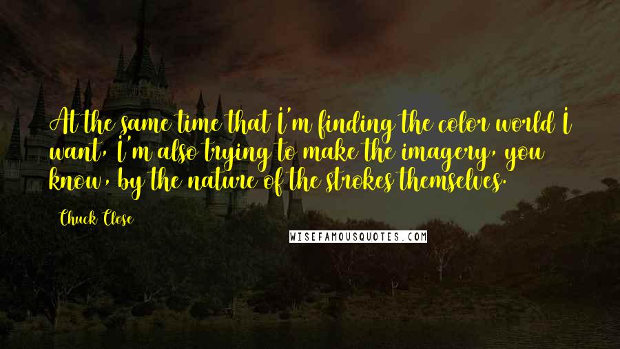 Chuck Close Quotes: At the same time that I'm finding the color world I want, I'm also trying to make the imagery, you know, by the nature of the strokes themselves.