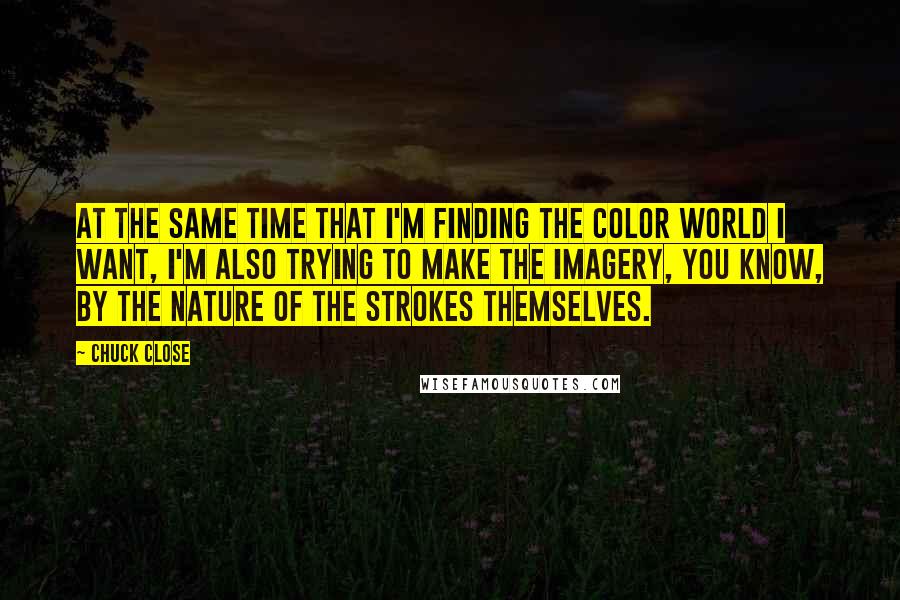 Chuck Close Quotes: At the same time that I'm finding the color world I want, I'm also trying to make the imagery, you know, by the nature of the strokes themselves.