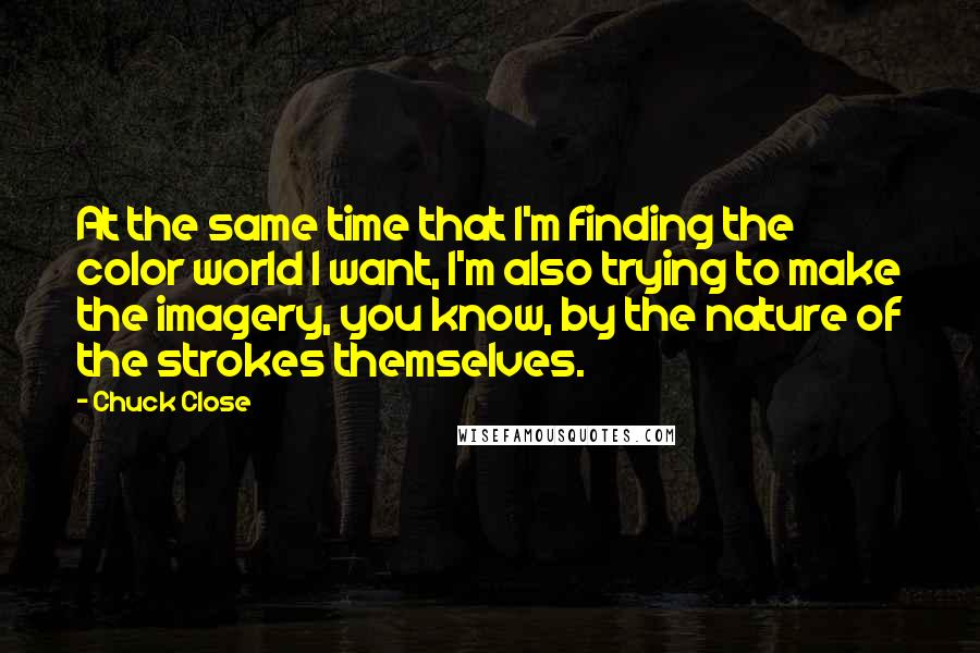Chuck Close Quotes: At the same time that I'm finding the color world I want, I'm also trying to make the imagery, you know, by the nature of the strokes themselves.