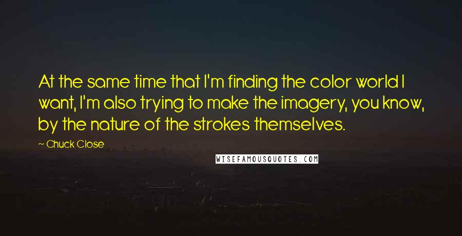 Chuck Close Quotes: At the same time that I'm finding the color world I want, I'm also trying to make the imagery, you know, by the nature of the strokes themselves.