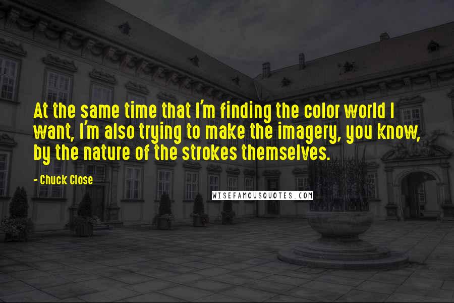 Chuck Close Quotes: At the same time that I'm finding the color world I want, I'm also trying to make the imagery, you know, by the nature of the strokes themselves.