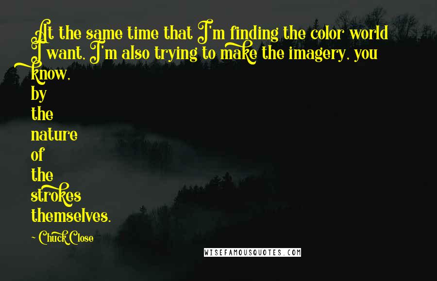 Chuck Close Quotes: At the same time that I'm finding the color world I want, I'm also trying to make the imagery, you know, by the nature of the strokes themselves.