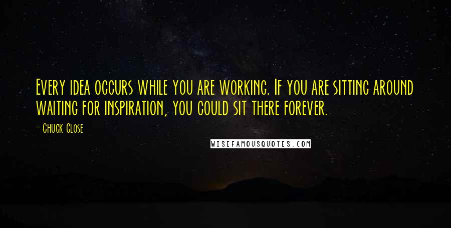 Chuck Close Quotes: Every idea occurs while you are working. If you are sitting around waiting for inspiration, you could sit there forever.