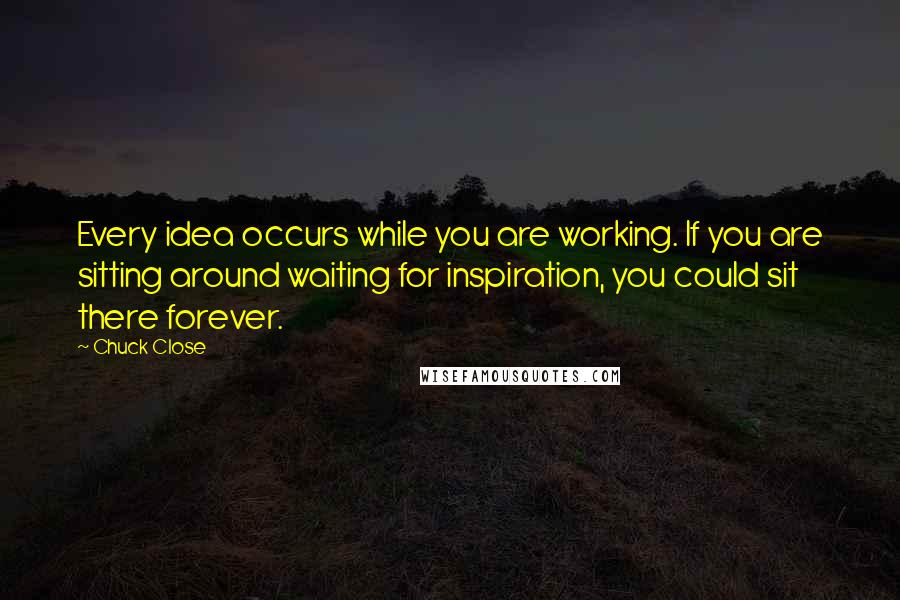 Chuck Close Quotes: Every idea occurs while you are working. If you are sitting around waiting for inspiration, you could sit there forever.