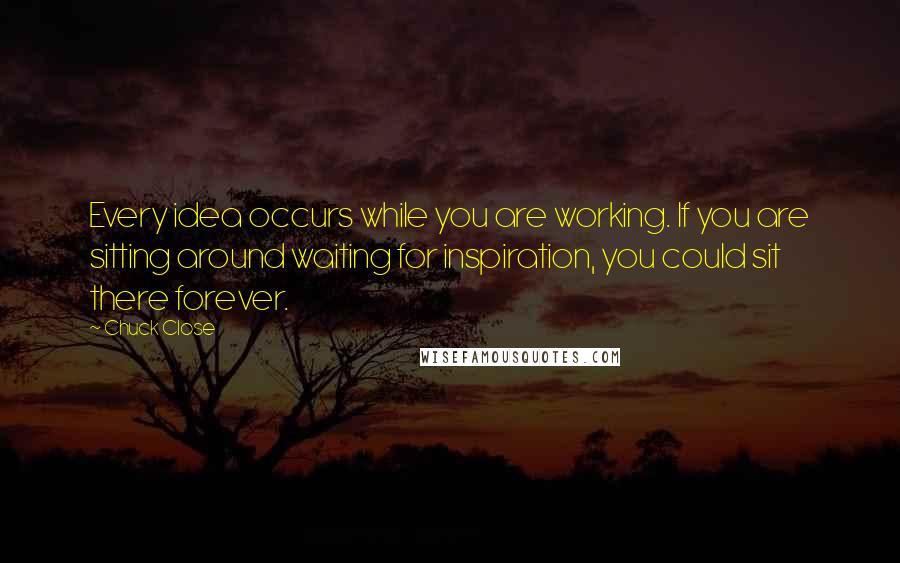 Chuck Close Quotes: Every idea occurs while you are working. If you are sitting around waiting for inspiration, you could sit there forever.