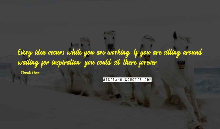 Chuck Close Quotes: Every idea occurs while you are working. If you are sitting around waiting for inspiration, you could sit there forever.