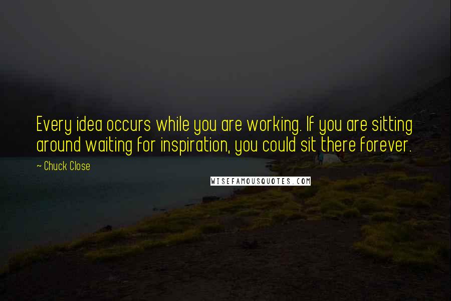 Chuck Close Quotes: Every idea occurs while you are working. If you are sitting around waiting for inspiration, you could sit there forever.