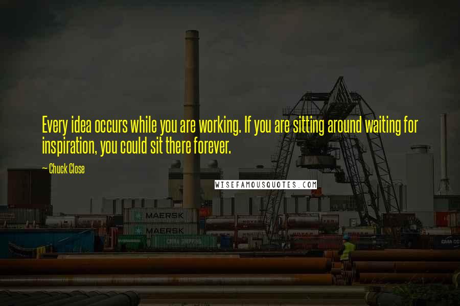 Chuck Close Quotes: Every idea occurs while you are working. If you are sitting around waiting for inspiration, you could sit there forever.