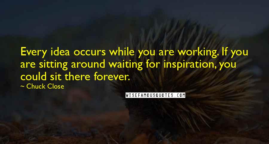 Chuck Close Quotes: Every idea occurs while you are working. If you are sitting around waiting for inspiration, you could sit there forever.