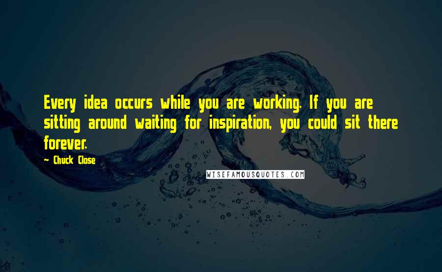 Chuck Close Quotes: Every idea occurs while you are working. If you are sitting around waiting for inspiration, you could sit there forever.