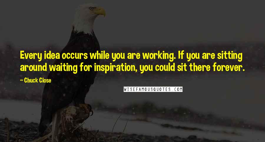 Chuck Close Quotes: Every idea occurs while you are working. If you are sitting around waiting for inspiration, you could sit there forever.