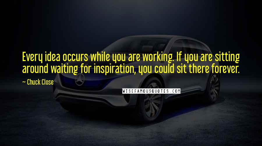 Chuck Close Quotes: Every idea occurs while you are working. If you are sitting around waiting for inspiration, you could sit there forever.