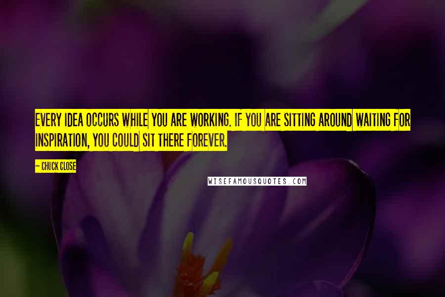 Chuck Close Quotes: Every idea occurs while you are working. If you are sitting around waiting for inspiration, you could sit there forever.