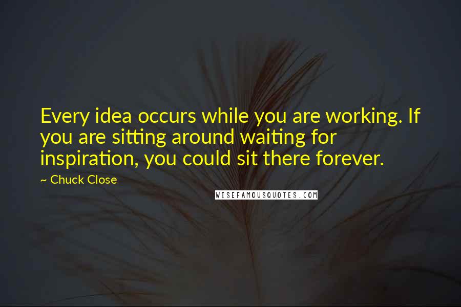 Chuck Close Quotes: Every idea occurs while you are working. If you are sitting around waiting for inspiration, you could sit there forever.