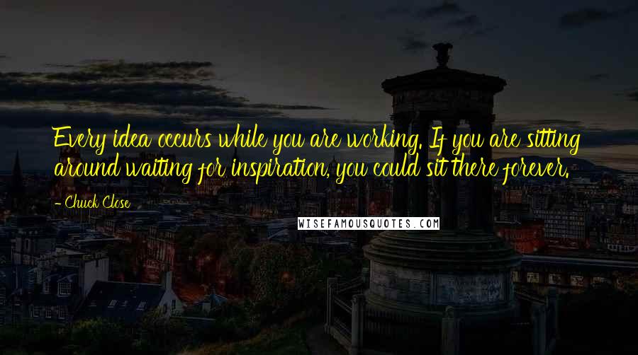 Chuck Close Quotes: Every idea occurs while you are working. If you are sitting around waiting for inspiration, you could sit there forever.