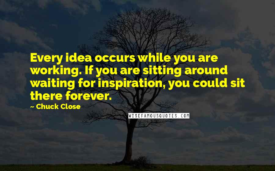 Chuck Close Quotes: Every idea occurs while you are working. If you are sitting around waiting for inspiration, you could sit there forever.