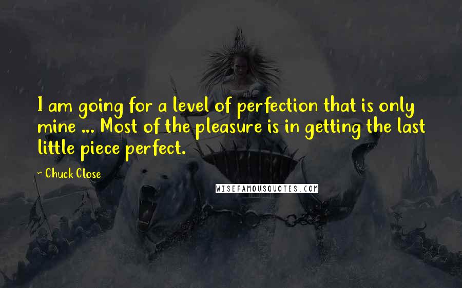 Chuck Close Quotes: I am going for a level of perfection that is only mine ... Most of the pleasure is in getting the last little piece perfect.