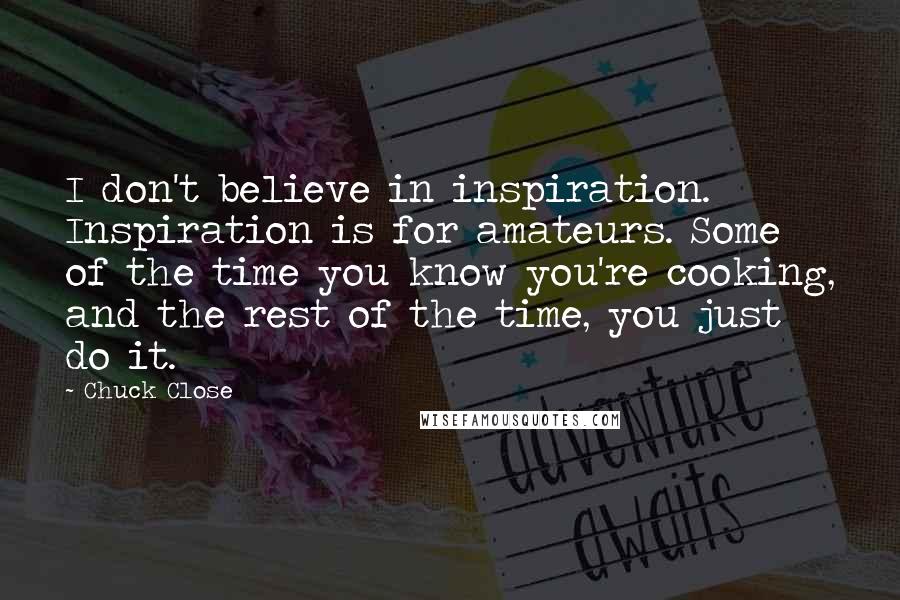 Chuck Close Quotes: I don't believe in inspiration. Inspiration is for amateurs. Some of the time you know you're cooking, and the rest of the time, you just do it.