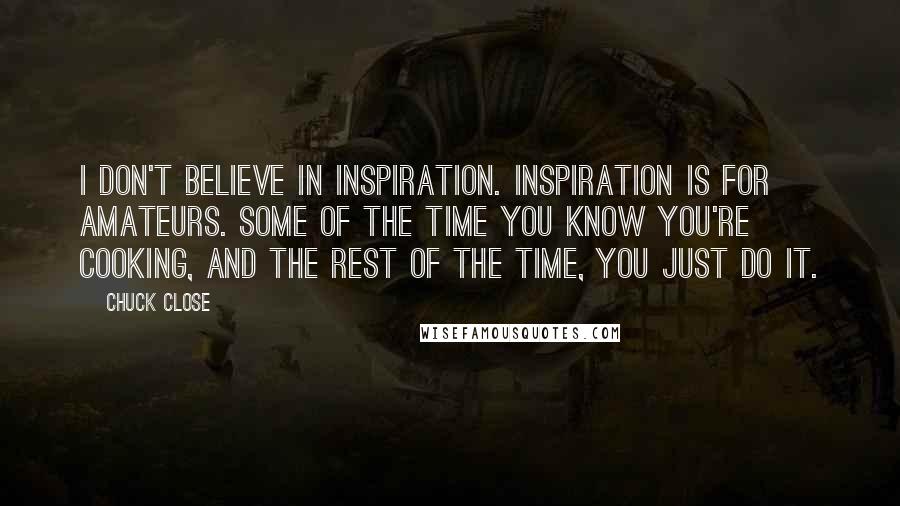 Chuck Close Quotes: I don't believe in inspiration. Inspiration is for amateurs. Some of the time you know you're cooking, and the rest of the time, you just do it.