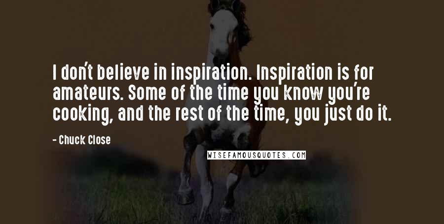 Chuck Close Quotes: I don't believe in inspiration. Inspiration is for amateurs. Some of the time you know you're cooking, and the rest of the time, you just do it.