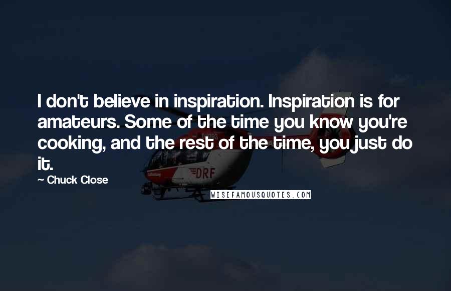 Chuck Close Quotes: I don't believe in inspiration. Inspiration is for amateurs. Some of the time you know you're cooking, and the rest of the time, you just do it.