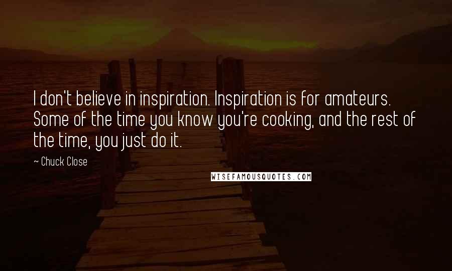 Chuck Close Quotes: I don't believe in inspiration. Inspiration is for amateurs. Some of the time you know you're cooking, and the rest of the time, you just do it.