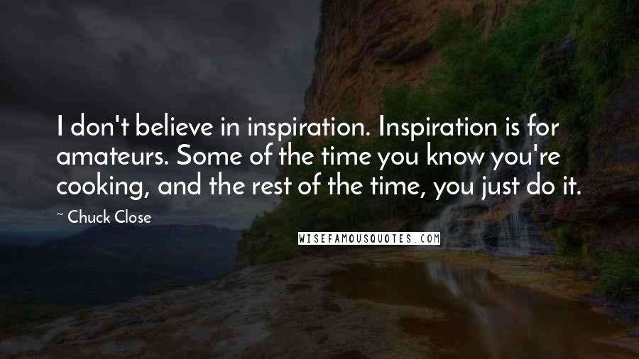 Chuck Close Quotes: I don't believe in inspiration. Inspiration is for amateurs. Some of the time you know you're cooking, and the rest of the time, you just do it.