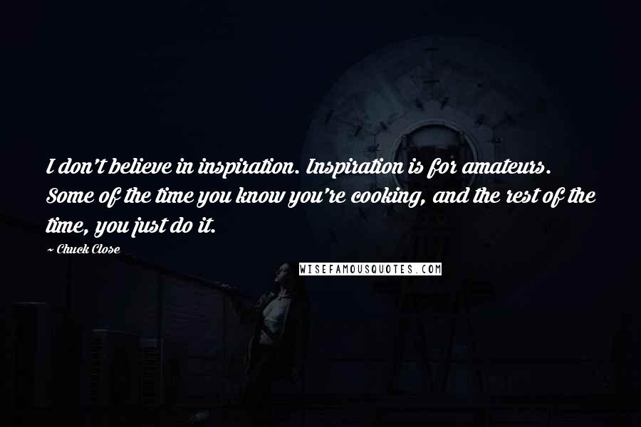 Chuck Close Quotes: I don't believe in inspiration. Inspiration is for amateurs. Some of the time you know you're cooking, and the rest of the time, you just do it.