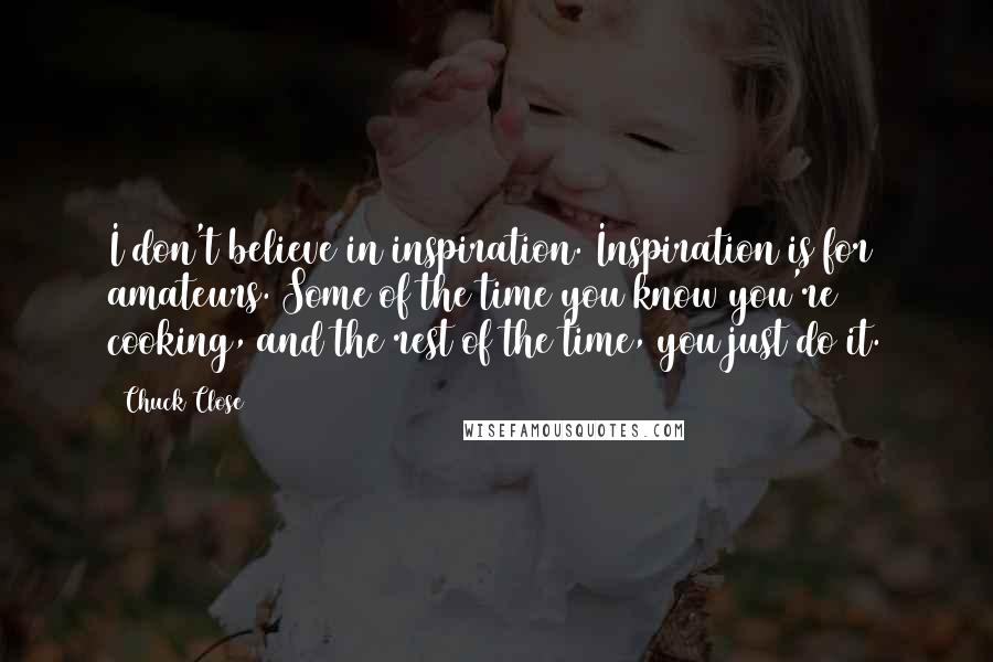 Chuck Close Quotes: I don't believe in inspiration. Inspiration is for amateurs. Some of the time you know you're cooking, and the rest of the time, you just do it.