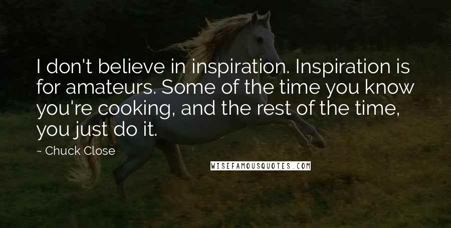 Chuck Close Quotes: I don't believe in inspiration. Inspiration is for amateurs. Some of the time you know you're cooking, and the rest of the time, you just do it.