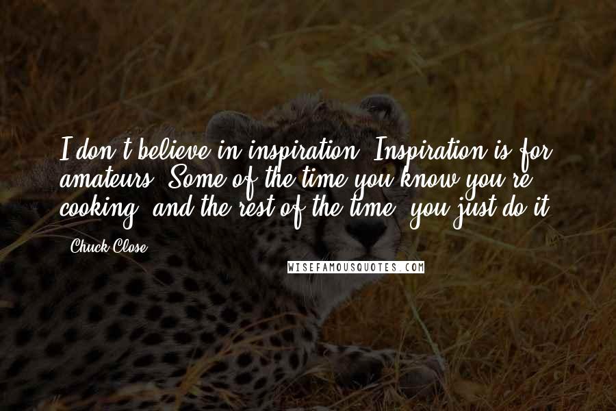 Chuck Close Quotes: I don't believe in inspiration. Inspiration is for amateurs. Some of the time you know you're cooking, and the rest of the time, you just do it.