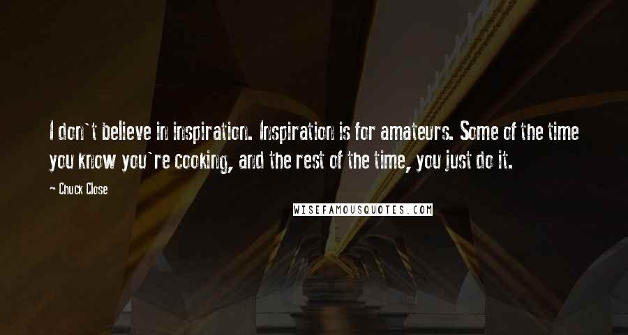 Chuck Close Quotes: I don't believe in inspiration. Inspiration is for amateurs. Some of the time you know you're cooking, and the rest of the time, you just do it.