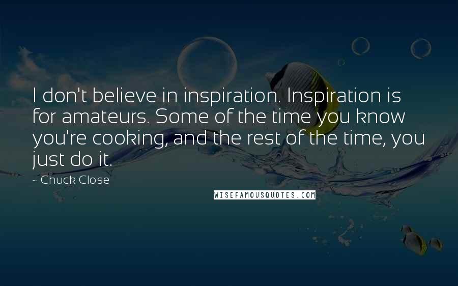 Chuck Close Quotes: I don't believe in inspiration. Inspiration is for amateurs. Some of the time you know you're cooking, and the rest of the time, you just do it.