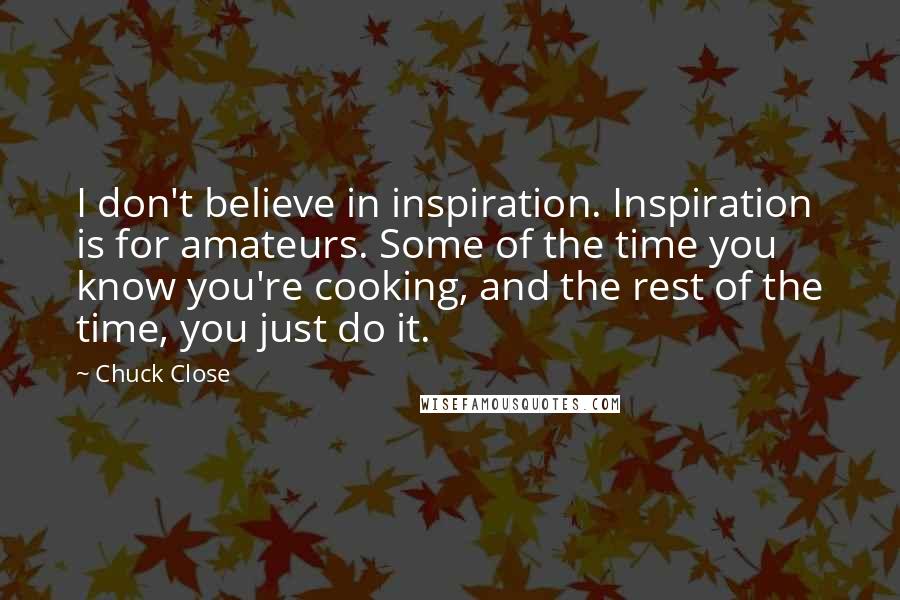 Chuck Close Quotes: I don't believe in inspiration. Inspiration is for amateurs. Some of the time you know you're cooking, and the rest of the time, you just do it.