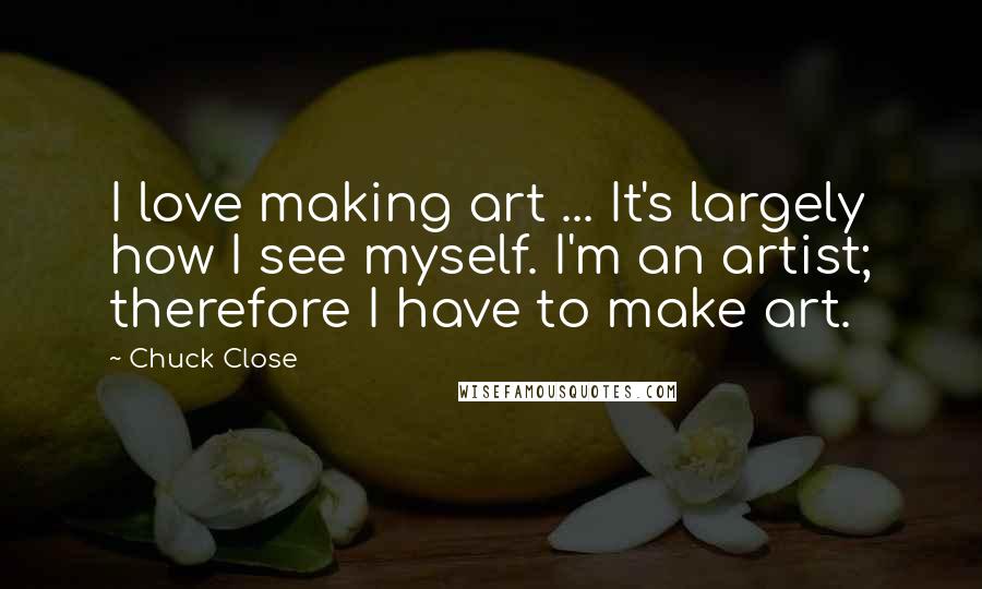 Chuck Close Quotes: I love making art ... It's largely how I see myself. I'm an artist; therefore I have to make art.