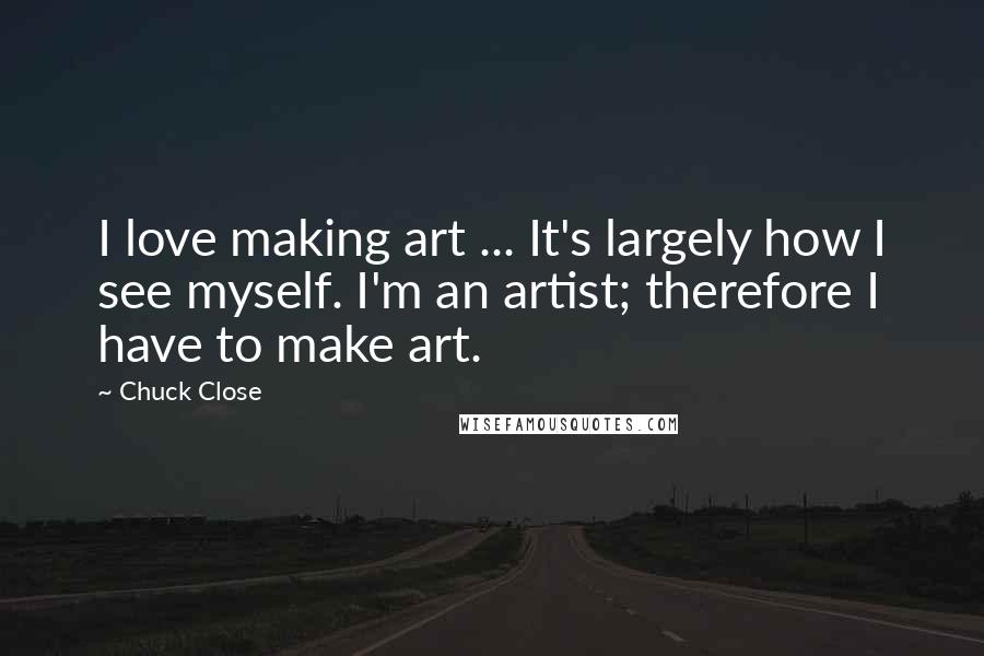 Chuck Close Quotes: I love making art ... It's largely how I see myself. I'm an artist; therefore I have to make art.