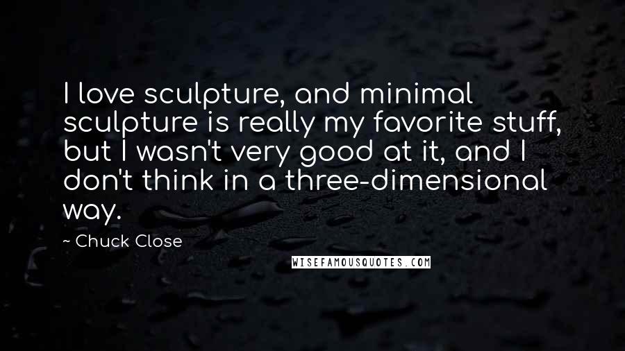 Chuck Close Quotes: I love sculpture, and minimal sculpture is really my favorite stuff, but I wasn't very good at it, and I don't think in a three-dimensional way.