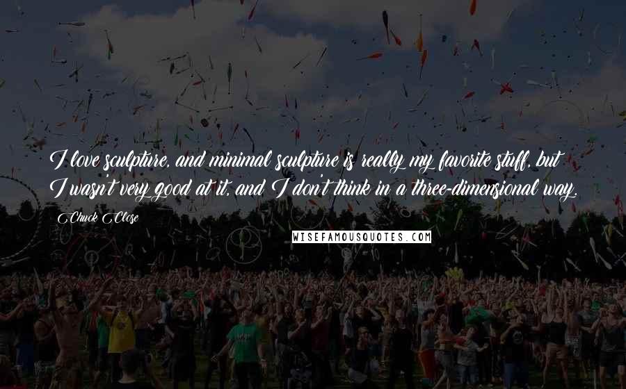 Chuck Close Quotes: I love sculpture, and minimal sculpture is really my favorite stuff, but I wasn't very good at it, and I don't think in a three-dimensional way.