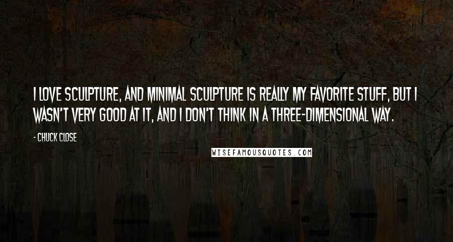 Chuck Close Quotes: I love sculpture, and minimal sculpture is really my favorite stuff, but I wasn't very good at it, and I don't think in a three-dimensional way.