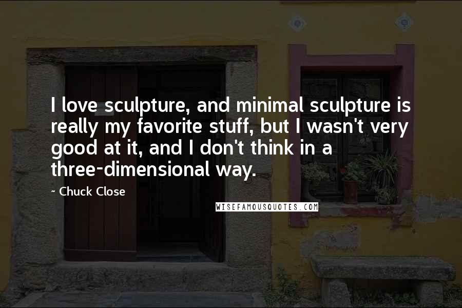 Chuck Close Quotes: I love sculpture, and minimal sculpture is really my favorite stuff, but I wasn't very good at it, and I don't think in a three-dimensional way.