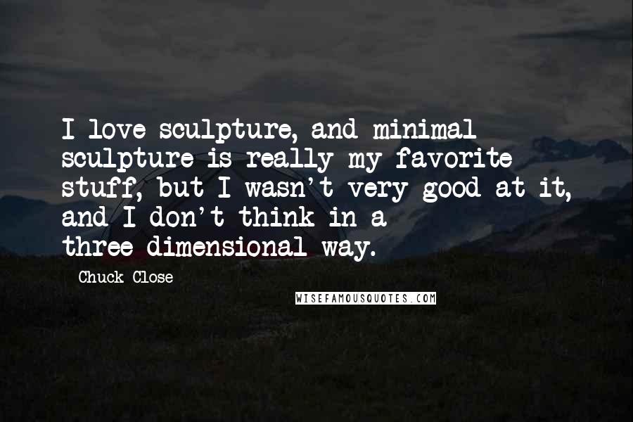 Chuck Close Quotes: I love sculpture, and minimal sculpture is really my favorite stuff, but I wasn't very good at it, and I don't think in a three-dimensional way.