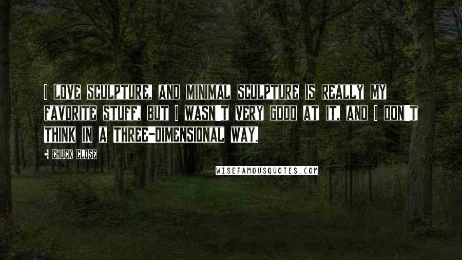 Chuck Close Quotes: I love sculpture, and minimal sculpture is really my favorite stuff, but I wasn't very good at it, and I don't think in a three-dimensional way.