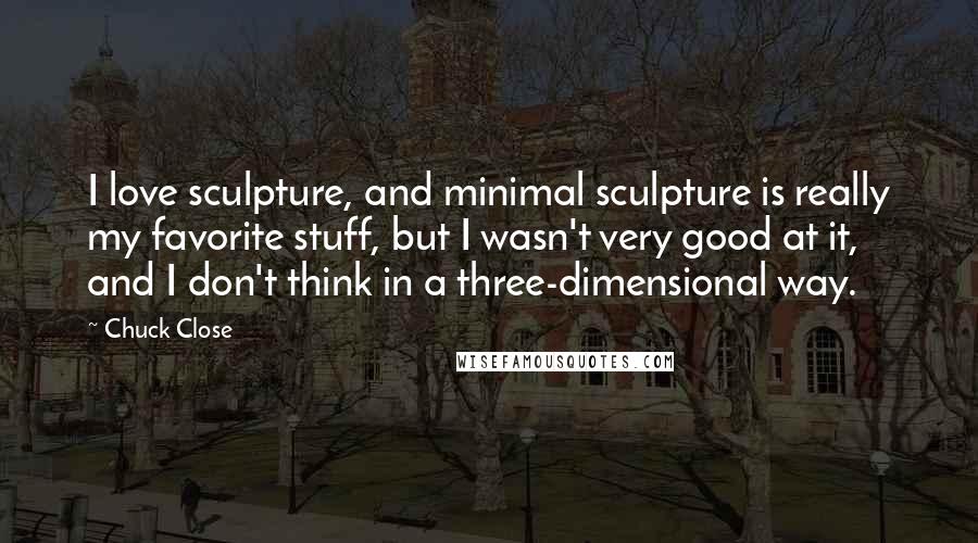 Chuck Close Quotes: I love sculpture, and minimal sculpture is really my favorite stuff, but I wasn't very good at it, and I don't think in a three-dimensional way.